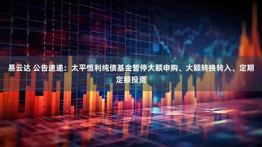 易云达 公告速递：太平恒利纯债基金暂停大额申购、大额转换转入、定期定额投资