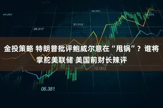 金投策略 特朗普批评鲍威尔意在“甩锅”？谁将掌舵美联储 美国前财长辣评