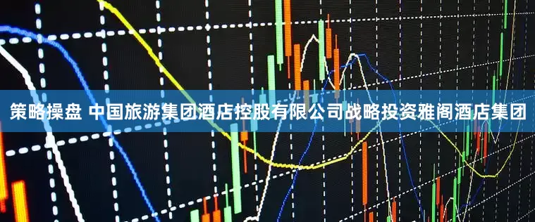 策略操盘 中国旅游集团酒店控股有限公司战略投资雅阁酒店集团