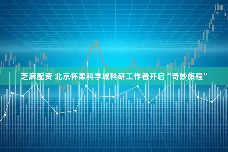 芝麻配资 北京怀柔科学城科研工作者开启“奇妙旅程”