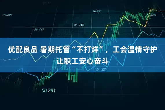 优配良品 暑期托管“不打烊”，工会温情守护让职工安心奋斗