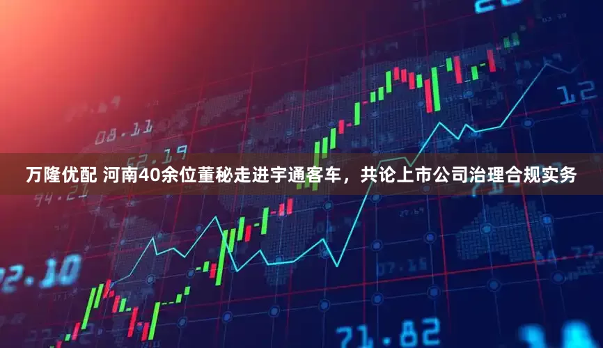 万隆优配 河南40余位董秘走进宇通客车，共论上市公司治理合规实务