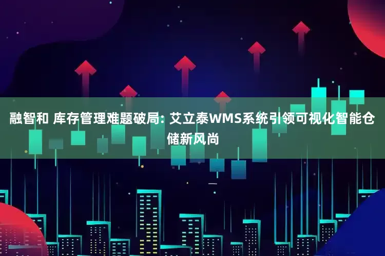 融智和 库存管理难题破局: 艾立泰WMS系统引领可视化智能仓储新风尚