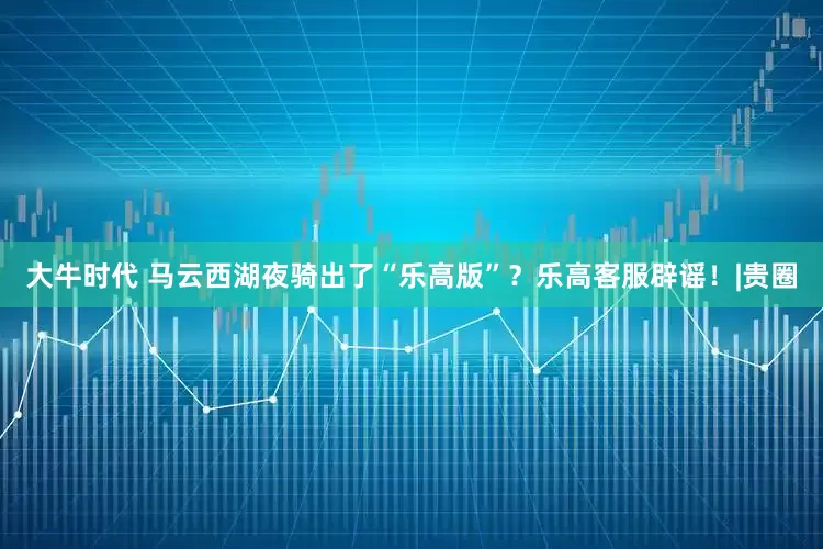 大牛时代 马云西湖夜骑出了“乐高版”？乐高客服辟谣！|贵圈