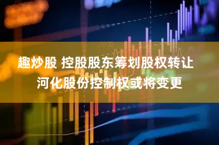 趣炒股 控股股东筹划股权转让  河化股份控制权或将变更
