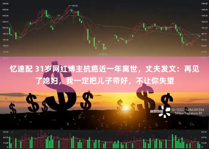 忆速配 31岁网红博主抗癌近一年离世，丈夫发文：再见了媳妇，我一定把儿子带好，不让你失望