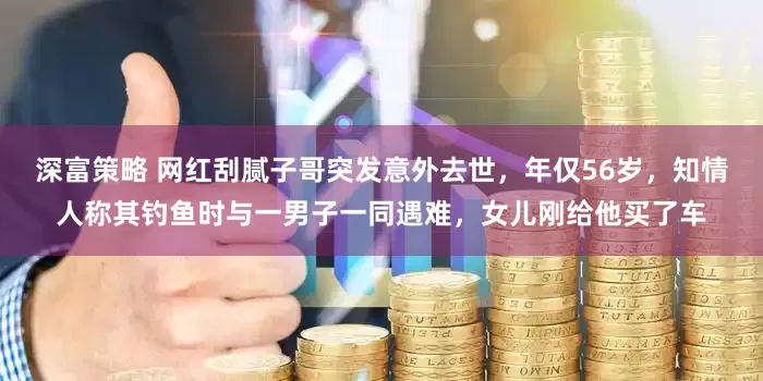 深富策略 网红刮腻子哥突发意外去世，年仅56岁，知情人称其钓鱼时与一男子一同遇难，女儿刚给他买了车