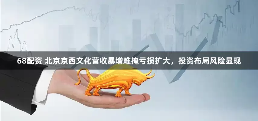 68配资 北京京西文化营收暴增难掩亏损扩大，投资布局风险显现