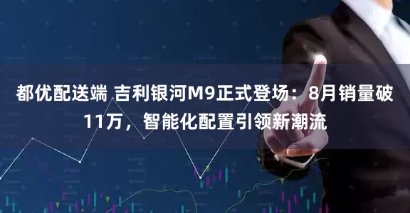 都优配送端 吉利银河M9正式登场：8月销量破11万，智能化配置引领新潮流