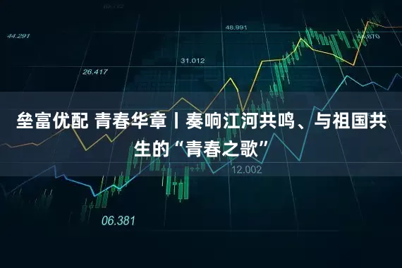 垒富优配 青春华章丨奏响江河共鸣、与祖国共生的“青春之歌”