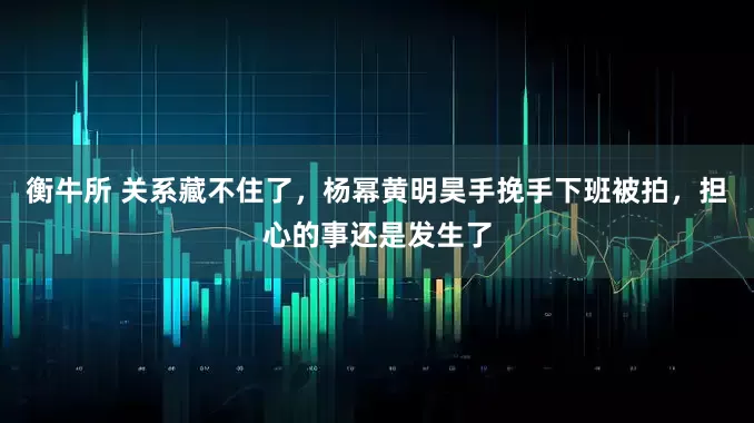 衡牛所 关系藏不住了，杨幂黄明昊手挽手下班被拍，担心的事还是发生了