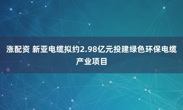 涨配资 新亚电缆拟约2.98亿元投建绿色环保电缆产业项目