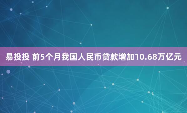 易投投 前5个月我国人民币贷款增加10.68万亿元