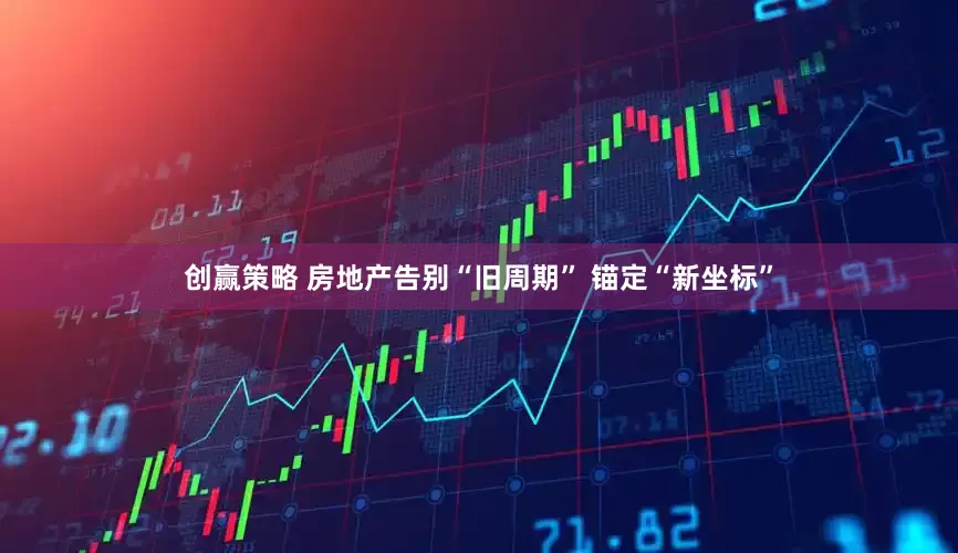 创赢策略 房地产告别“旧周期” 锚定“新坐标”