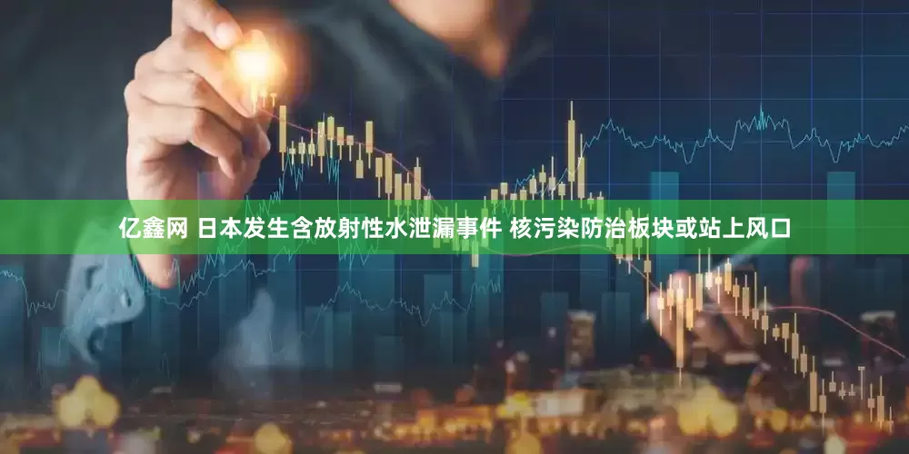 亿鑫网 日本发生含放射性水泄漏事件 核污染防治板块或站上风口