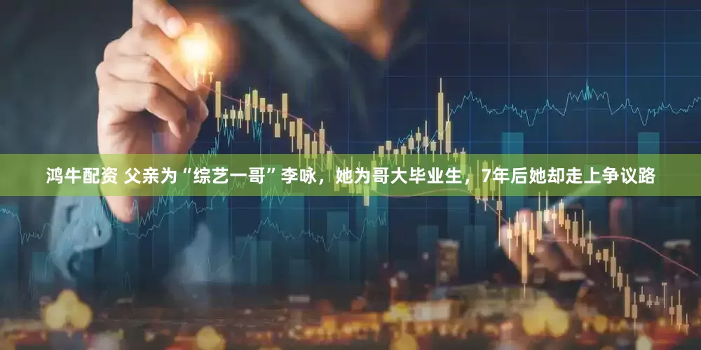 鸿牛配资 父亲为“综艺一哥”李咏，她为哥大毕业生，7年后她却走上争议路