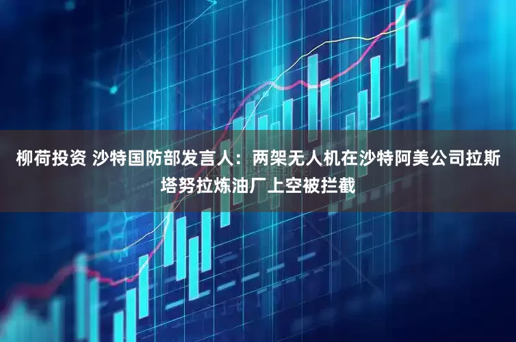 柳荷投资 沙特国防部发言人：两架无人机在沙特阿美公司拉斯塔努拉炼油厂上空被拦截